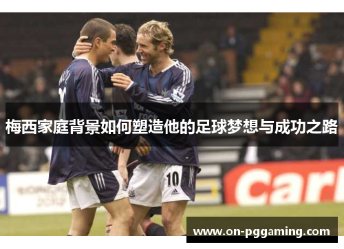 梅西家庭背景如何塑造他的足球梦想与成功之路