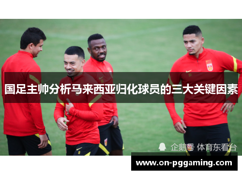 国足主帅分析马来西亚归化球员的三大关键因素