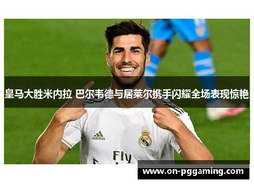 皇马大胜米内拉 巴尔韦德与居莱尔携手闪耀全场表现惊艳