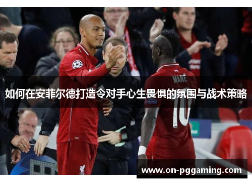如何在安菲尔德打造令对手心生畏惧的氛围与战术策略
