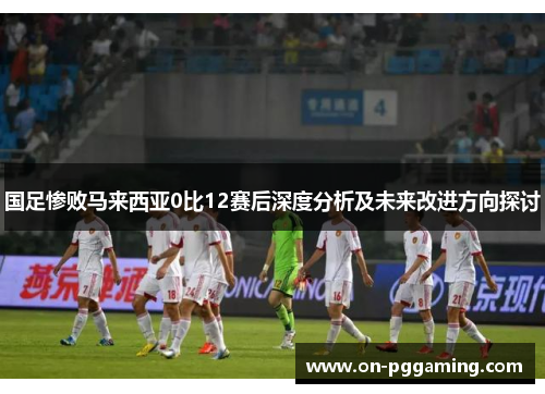 国足惨败马来西亚0比12赛后深度分析及未来改进方向探讨
