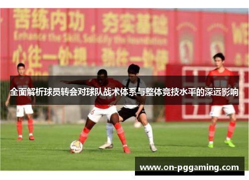 全面解析球员转会对球队战术体系与整体竞技水平的深远影响 全面解析球员转会对球队战术体系与整体竞技水平的深远影响