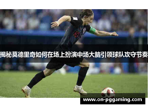 揭秘莫德里奇如何在场上扮演中场大脑引领球队攻守节奏