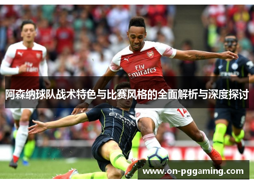 阿森纳球队战术特色与比赛风格的全面解析与深度探讨