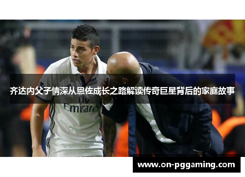 齐达内父子情深从恩佐成长之路解读传奇巨星背后的家庭故事