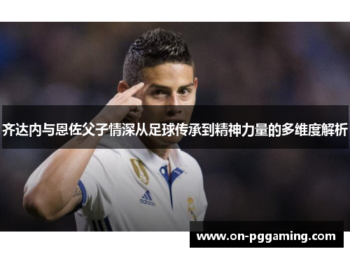 齐达内与恩佐父子情深从足球传承到精神力量的多维度解析