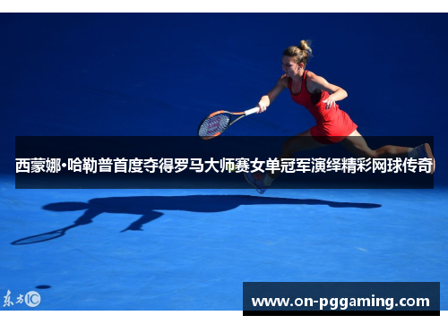 西蒙娜·哈勒普首度夺得罗马大师赛女单冠军演绎精彩网球传奇