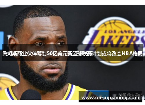 詹姆斯商业伙伴筹划50亿美元新篮球联赛计划或将改变NBA格局
