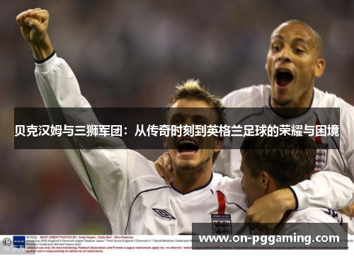 贝克汉姆与三狮军团：从传奇时刻到英格兰足球的荣耀与困境