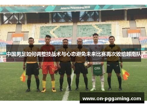 中国男足如何调整技战术与心态避免未来比赛再次败给越南队