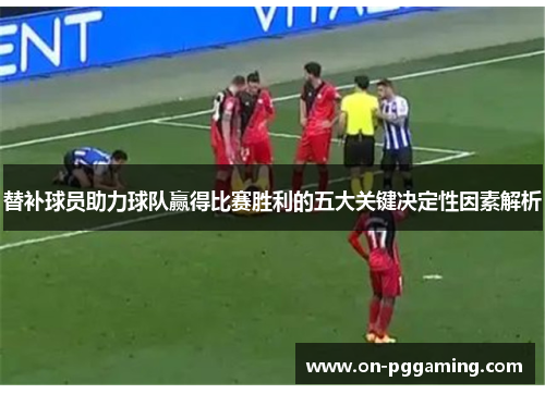 替补球员助力球队赢得比赛胜利的五大关键决定性因素解析