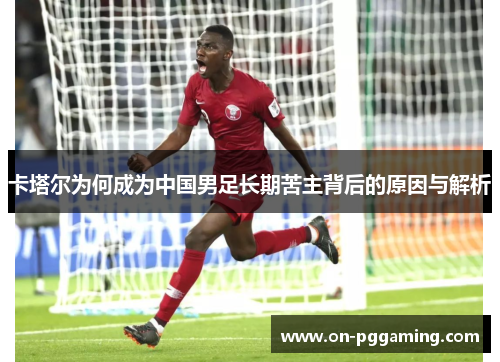 卡塔尔为何成为中国男足长期苦主背后的原因与解析