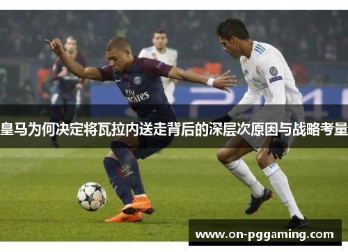 皇马为何决定将瓦拉内送走背后的深层次原因与战略考量
