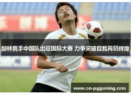 郜林携手中国队出征国际大赛 力争突破自我再创辉煌 郜林携手中国队出征国际大赛 力争突破自我再创辉煌