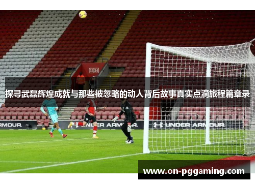 探寻武磊辉煌成就与那些被忽略的动人背后故事真实点滴旅程篇章录 探寻武磊辉煌成就与那些被忽略的动人背后故事真实点滴旅程篇章录