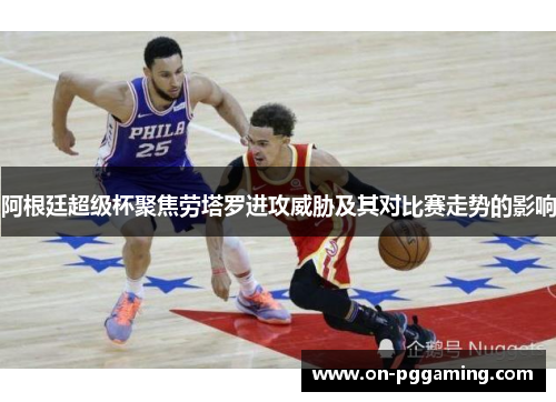 阿根廷超级杯聚焦劳塔罗进攻威胁及其对比赛走势的影响 阿根廷超级杯聚焦劳塔罗进攻威胁及其对比赛走势的影响