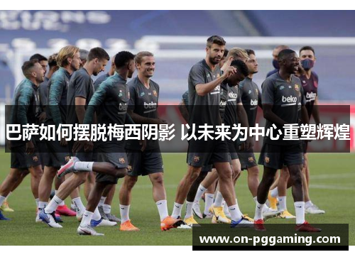 巴萨如何摆脱梅西阴影 以未来为中心重塑辉煌