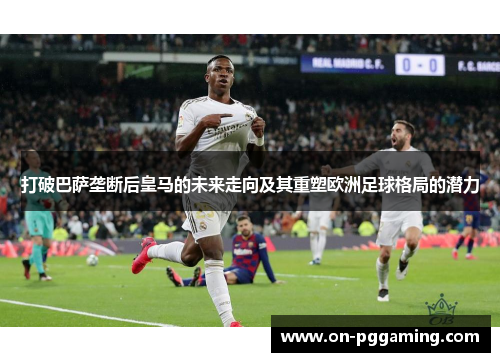 打破巴萨垄断后皇马的未来走向及其重塑欧洲足球格局的潜力