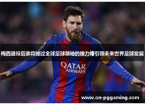 梅西退役后谁将接过全球足球领袖的接力棒引领未来世界足球发展 梅西退役后谁将接过全球足球领袖的接力棒引领未来世界足球发展
