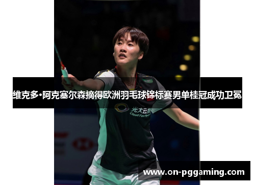 维克多·阿克塞尔森摘得欧洲羽毛球锦标赛男单桂冠成功卫冕