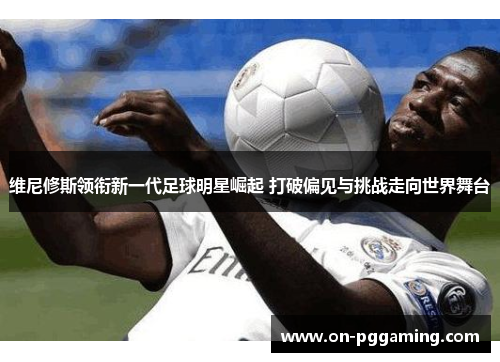 维尼修斯领衔新一代足球明星崛起 打破偏见与挑战走向世界舞台
