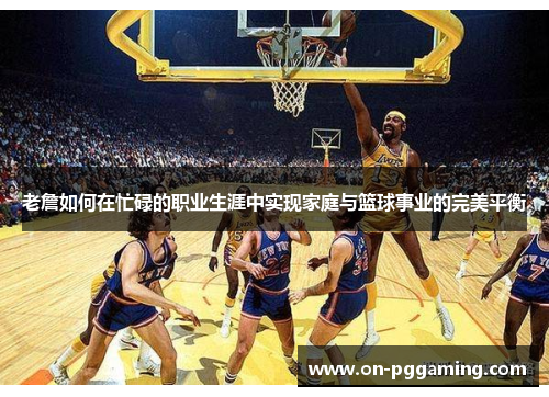 老詹如何在忙碌的职业生涯中实现家庭与篮球事业的完美平衡