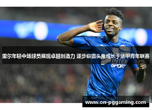 里尔年轻中场球员展现卓越创造力 逐步崭露头角成长于法甲青年联赛
