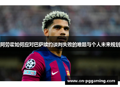 阿劳霍如何应对巴萨续约谈判失败的难题与个人未来规划
