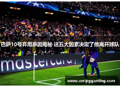巴萨10号弃用原因揭秘 这五大因素决定了他离开球队